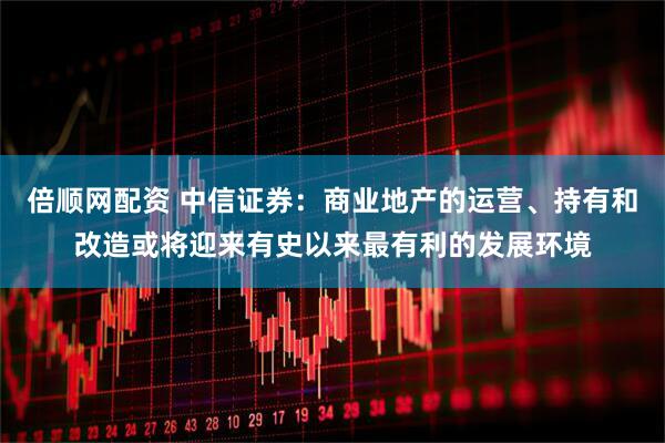倍顺网配资 中信证券：商业地产的运营、持有和改造或将迎来有史以来最有利的发展环境