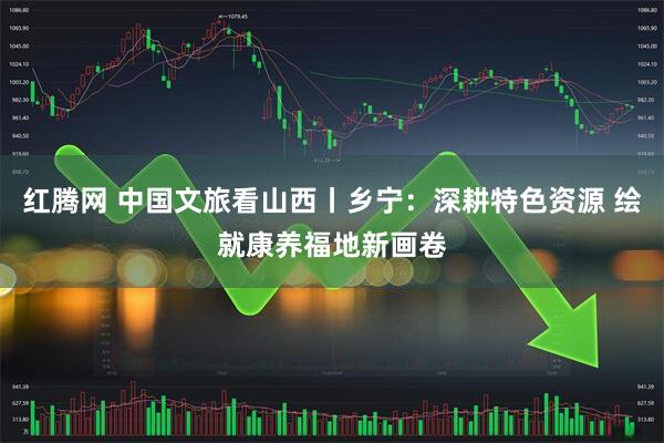 红腾网 中国文旅看山西丨乡宁：深耕特色资源 绘就康养福地新画卷