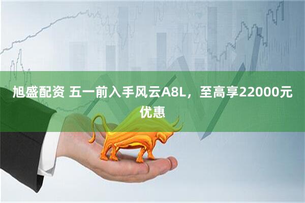旭盛配资 五一前入手风云A8L，至高享22000元优惠